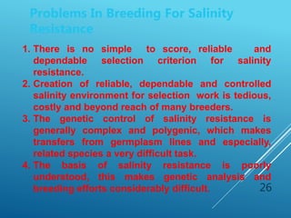 26
Problems In Breeding For Salinity
Resistance
1. There is no simple to score, reliable and
dependable selection criterion for salinity
resistance.
2. Creation of reliable, dependable and controlled
salinity environment for selection work is tedious,
costly and beyond reach of many breeders.
3. The genetic control of salinity resistance is
generally complex and polygenic, which makes
transfers from germplasm lines and especially,
related species a very difficult task.
4. The basis of salinity resistance is poorly
understood, this makes genetic analysis and
breeding efforts considerably difficult.
 