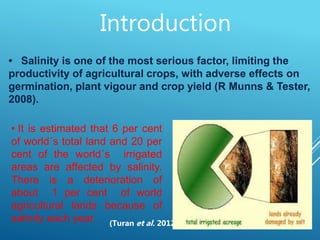 3
• Salinity is one of the most serious factor, limiting the
productivity of agricultural crops, with adverse effects on
germination, plant vigour and crop yield (R Munns & Tester,
2008).
• It is estimated that 6 per cent
of world´s total land and 20 per
cent of the world´s irrigated
areas are affected by salinity.
There is a deterioration of
about 1 per cent of world
agricultural lands because of
salinity each year. (Turan et al. 2012)
Introduction
 