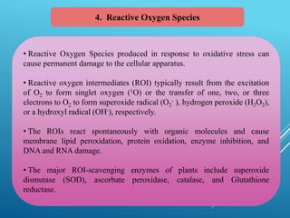 4. Reactive Oxygen Species
• Reactive Oxygen Species produced in response to oxidative stress can
cause permanent damage to the cellular apparatus.
• Reactive oxygen intermediates (ROI) typically result from the excitation
of O2 to form singlet oxygen (1O) or the transfer of one, two, or three
electrons to O2 to form superoxide radical (O2
- ), hydrogen peroxide (H2O2),
or a hydroxyl radical (OH-), respectively.
• The ROIs react spontaneously with organic molecules and cause
membrane lipid peroxidation, protein oxidation, enzyme inhibition, and
DNA and RNA damage.
• The major ROI-scavenging enzymes of plants include superoxide
dismutase (SOD), ascorbate peroxidase, catalase, and Glutathione
reductase.
 