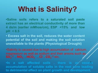 •Saline soils refers to a saturated soil paste
extract has an electrical conductivity of more than
4 ds/m (earlier mMhos/cm), ESP <15% and low
pH < 8.5
4
• Excess salt in the soil, reduces the water content
potential of the soil and making the soil solution
unavailable to the plants (Physiological Drought)
What is Salinity?
•Salinity is caused due to high accumulation of calcium,
magnesium as well as sodium and their anions such as
SO4
-2 , NO3
- , HCO3
- , CI- , CO3
-2 etc.
•In a salt affected soils , there is an excess
accumulation of soluble salts in the root zone leading
to detrimental effect on plant growth and development.
 