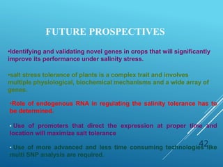 42
FUTURE PROSPECTIVES
•Role of endogenous RNA in regulating the salinity tolerance has to
be determined.
• Use of promoters that direct the expression at proper time and
location will maximize salt tolerance
• Use of more advanced and less time consuming technologies like
multi SNP analysis are required.
•Identifying and validating novel genes in crops that will significantly
improve its performance under salinity stress.
•salt stress tolerance of plants is a complex trait and involves
multiple physiological, biochemical mechanisms and a wide array of
genes.
 