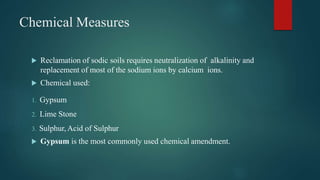 Chemical Measures
 Reclamation of sodic soils requires neutralization of alkalinity and
replacement of most of the sodium ions by calcium ions.
 Chemical used:
1. Gypsum
2. Lime Stone
3. Sulphur, Acid of Sulphur
 Gypsum is the most commonly used chemical amendment.
 