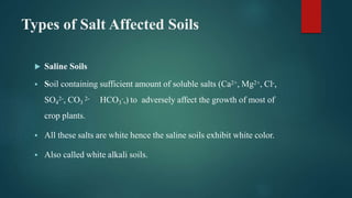 Types of Salt Affected Soils
 Saline Soils
 Soil containing sufficient amount of soluble salts (Ca2+, Mg2+, Cl-,
SO4
2-, CO3
2- HCO3
-,) to adversely affect the growth of most of
crop plants.
 All these salts are white hence the saline soils exhibit white color.
 Also called white alkali soils.
 