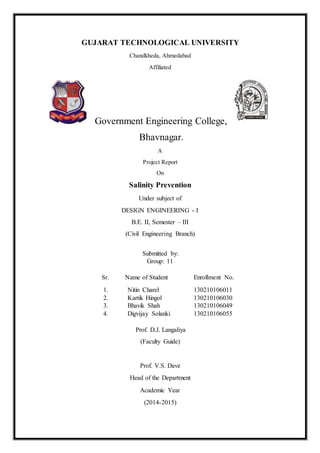 GUJARAT TECHNOLOGICAL UNIVERSITY
Chandkheda, Ahmedabad
Affiliated
Government Engineering College,
Bhavnagar.
A
Project Report
On
Salinity Prevention
Under subject of
DESIGN ENGINEERING - I
B.E. II, Semester – III
(Civil Engineering Branch)
Submitted by:
Group: 11
Sr. Name of Student Enrollment No.
1. Nitin Charel 130210106011
2. Kartik Hingol 130210106030
3. Bhavik Shah 130210106049
4. Digvijay Solanki 130210106055
Prof. D.J. Langaliya
(Faculty Guide)
Prof. V.S. Dave
Head of the Department
Academic Year
(2014-2015)
 