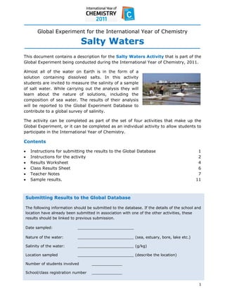  
 
 
          Global Experiment for the International Year of Chemistry

                                  Salty Waters
This document contains a description for the Salty Waters Activity that is part of the
Global Experiment being conducted during the International Year of Chemistry, 2011.

Almost all of the water on Earth is in the form of a
solution containing dissolved salts. In this activity
students are invited to measure the salinity of a sample
of salt water. While carrying out the analysis they will
learn about the nature of solutions, including the
composition of sea water. The results of their analysis
will be reported to the Global Experiment Database to
contribute to a global survey of salinity.

The activity can be completed as part of the set of four activities that make up the
Global Experiment, or it can be completed as an individual activity to allow students to
participate in the International Year of Chemistry.

Contents

     Instructions for submitting the results to the Global Database                             1
     Instructions for the activity                                                              2
     Results Worksheet                                                                          4
     Class Results Sheet                                                                        6
     Teacher Notes                                                                              7
     Sample results.                                                                           11



    Submitting Results to the Global Database

    The following information should be submitted to the database. If the details of the school and
    location have already been submitted in association with one of the other activities, these
    results should be linked to previous submission.

    Date sampled:               ________________________

    Nature of the water:        ________________________ (sea, estuary, bore, lake etc.)

    Salinity of the water:      ________________________ (g/kg)

    Location sampled            ________________________ (describe the location)

    Number of students involved        _____________

    School/class registration number   _____________ 
 
                                                                                                 1 
 