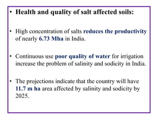 • Health and quality of salt affected soils:
• High concentration of salts reduces the productivity
of nearly 6.73 Mha in India.
• Continuous use poor quality of water for irrigation
increase the problem of salinity and sodicity in India.
• The projections indicate that the country will have
11.7 m ha area affected by salinity and sodicity by
2025.
 