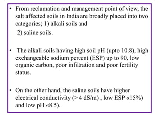 • From reclamation and management point of view, the
salt affected soils in India are broadly placed into two
categories; 1) alkali soils and
2) saline soils.
• The alkali soils having high soil pH (upto 10.8), high
exchangeable sodium percent (ESP) up to 90, low
organic carbon, poor infiltration and poor fertility
status.
• On the other hand, the saline soils have higher
electrical conductivity (> 4 dS/m) , low ESP «15%)
and low pH «8.5).
 