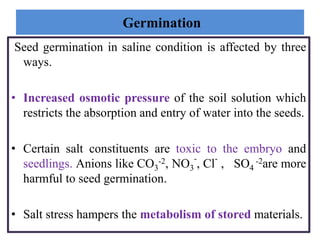 Germination
Seed germination in saline condition is affected by three
ways.
• Increased osmotic pressure of the soil solution which
restricts the absorption and entry of water into the seeds.
• Certain salt constituents are toxic to the embryo and
seedlings. Anions like CO3
-2, NO3
-
, Cl
-
, SO4
-2are more
harmful to seed germination.
• Salt stress hampers the metabolism of stored materials.
 