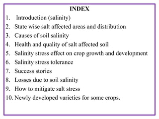 INDEX
1. Introduction (salinity)
2. State wise salt affected areas and distribution
3. Causes of soil salinity
4. Health and quality of salt affected soil
5. Salinity stress effect on crop growth and development
6. Salinity stress tolerance
7. Success stories
8. Losses due to soil salinity
9. How to mitigate salt stress
10. Newly developed varieties for some crops.
 