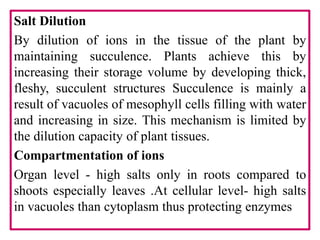 Salt Dilution
By dilution of ions in the tissue of the plant by
maintaining succulence. Plants achieve this by
increasing their storage volume by developing thick,
fleshy, succulent structures Succulence is mainly a
result of vacuoles of mesophyll cells filling with water
and increasing in size. This mechanism is limited by
the dilution capacity of plant tissues.
Compartmentation of ions
Organ level - high salts only in roots compared to
shoots especially leaves .At cellular level- high salts
in vacuoles than cytoplasm thus protecting enzymes
 