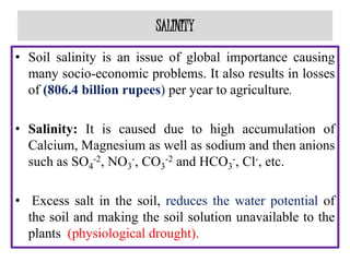 SALINITY
• Soil salinity is an issue of global importance causing
many socio-economic problems. It also results in losses
of (806.4 billion rupees) per year to agriculture.
• Salinity: It is caused due to high accumulation of
Calcium, Magnesium as well as sodium and then anions
such as SO4
-2, NO3
-, CO3
-2 and HCO3
-, Cl-, etc.
• Excess salt in the soil, reduces the water potential of
the soil and making the soil solution unavailable to the
plants (physiological drought).
 