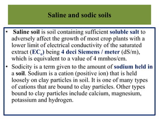 Saline and sodic soils
• Saline soil is soil containing sufficient soluble salt to
adversely affect the growth of most crop plants with a
lower limit of electrical conductivity of the saturated
extract (ECe) being 4 deci Siemens / meter (dS/m),
which is equivalent to a value of 4 mmhos/cm.
• Sodicity is a term given to the amount of sodium held in
a soil. Sodium is a cation (positive ion) that is held
loosely on clay particles in soil. It is one of many types
of cations that are bound to clay particles. Other types
bound to clay particles include calcium, magnesium,
potassium and hydrogen.
 