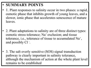 • SUMMARY POINTS
• 1. Plant responses to salinity occur in two phases: a rapid,
osmotic phase that inhibits growth of young leaves, and a
slower, ionic phase that accelerates senescence of mature
leaves.
• 2. Plant adaptations to salinity are of three distinct types:
osmotic stress tolerance; Na+ exclusion; and tissue
tolerance, i.e., tolerance of tissue to accumulated Na+,
and possibly Cl -.
• 3. The salt overly sensitive (SOS) signal transduction
pathway is clearly important in salinity tolerance,
although the mechanism of action at the whole plant level
remains to be established
 