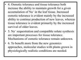 • 4. Osmotic tolerance and tissue tolerance both
increase the ability to maintain growth for a given
accumulation of Na+ in the leaf tissue. Increased
osmotic tolerance is evident mainly by the increased
ability to continue production of new leaves, whereas
tissue tolerance is evident primarily by the increased
survival of older leaves.
• 5. Na+ sequestration and compatible solute synthesis
are important processes for tissue tolerance.
Mechanisms of osmotic tolerance remain unknown.
• 6. To benefit more from the new genomics
approaches, molecular studies with plants grown in
physiologically realistic conditions are needed.
 