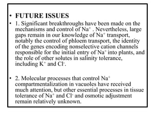 • FUTURE ISSUES
• 1. Significant breakthroughs have been made on the
mechanisms and control of Na+ . Nevertheless, large
gaps remain in our knowledge of Na+ transport,
notably the control of phloem transport, the identity
of the genes encoding nonselective cation channels
responsible for the initial entry of Na+ into plants, and
the role of other solutes in salinity tolerance,
including K+ and Cl-.
• 2. Molecular processes that control Na+
compartmentalization in vacuoles have received
much attention, but other essential processes in tissue
tolerance of Na+ and Cl- and osmotic adjustment
remain relatively unknown.
 