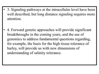 • 3. Signaling pathways at the intracellular level have been
well described, but long distance signaling requires more
attention.
• 4. Forward genetic approaches will provide significant
breakthroughs in the coming years, and the use of
genomics to address fundamental questions regarding,
for example, the basis for the high tissue tolerance of
barley, will provide us with new dimensions of
understanding of salinity tolerance.
 