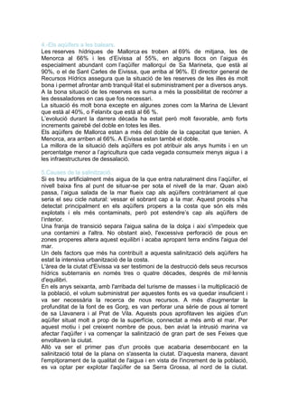4.-Els aqüífers a les balears.
Les reserves hídriques de Mallorca es troben al 69% de mitjana, les de
Menorca al 66% i les d’Eivissa al 55%, en alguns llocs on l’aigua és
especialment abundant com l’aqüífer mallorquí de Sa Marineta, que està al
90%, o el de Sant Carles de Eivissa, que arriba al 96%. El director general de
Recursos Hídrics assegura que la situació de les reserves de les illes és molt
bona i permet afrontar amb tranquil·litat el subministrament per a diversos anys.
A la bona situació de les reserves es suma a més la possibilitat de recórrer a
les dessaladores en cas que fos necessari.
La situació és molt bona excepte en algunes zones com la Marina de Llevant
que està al 40%, o Felanitx que està al 66 %.
L’evolució durant la darrera dècada ha estat però molt favorable, amb forts
increments gairebé del doble en totes les illes.
Els aqüífers de Mallorca estan a més del doble de la capacitat que tenien. A
Menorca, ara arriben al 66%. A Eivissa estan també el doble.
La millora de la situació dels aqüífers es pot atribuir als anys humits i en un
percentatge menor a l’agricultura que cada vegada consumeix menys aigua i a
les infraestructures de dessalació.

5.Causes de la salinització.
Si es treu artificialment més aigua de la que entra naturalment dins l’aqüífer, el
nivell baixa fins al punt de situar-se per sota el nivell de la mar. Quan això
passa, l’aigua salada de la mar flueix cap als aqüífers contràriament al que
seria el seu cicle natural: vessar el sobrant cap a la mar. Aquest procés s’ha
detectat principalment en els aqüífers propers a la costa que són els més
explotats i els més contaminats, però pot estendre’s cap als aqüífers de
l’interior.
Una franja de transició separa l'aigua salina de la dolça i així s'impedeix que
una contamini a l'altra. No obstant això, l'excessiva perforació de pous en
zones properes altera aquest equilibri i acaba apropant terra endins l'aigua del
mar.
Un dels factors que més ha contribuït a aquesta salinització dels aqüífers ha
estat la intensiva urbanització de la costa.
L'àrea de la ciutat d'Eivissa va ser testimoni de la destrucció dels seus recursos
hídrics subterranis en només tres o quatre dècades, després de mil·lennis
d'equilibri.
En els anys seixanta, amb l'arribada del turisme de masses i la multiplicació de
la població, el volum subministrat per aquestes fonts es va quedar insuficient i
va ser necessària la recerca de nous recursos. A més d'augmentar la
profunditat de la font de es Gorg, es van perforar una sèrie de pous al torrent
de sa Llavanera i al Prat de Vila. Aquests pous aprofitaven les aigües d'un
aqüífer situat molt a prop de la superfície, connectat a més amb el mar. Per
aquest motiu i pel creixent nombre de pous, ben aviat la intrusió marina va
afectar l'aqüífer i va començar la salinització de gran part de ses Feixes que
envoltaven la ciutat.
Allò va ser el primer pas d'un procés que acabaria desembocant en la
salinització total de la plana on s'assenta la ciutat. D’aquesta manera, davant
l'empitjorament de la qualitat de l'aigua i en vista de l'increment de la població,
es va optar per explotar l'aqüífer de sa Serra Grossa, al nord de la ciutat.
 