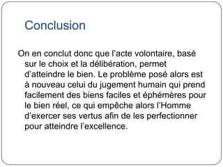ConclusionOn en conclut donc que l’acte volontaire, basé sur le choix et la délibération, permet d’atteindre le bien. Le problème posé alors est à nouveau celui du jugement humain qui prend facilement des biens faciles et éphémères pour le bien réel, ce qui empêche alors l’Homme d’exercer ses vertus afin de les perfectionner pour atteindre l’excellence.