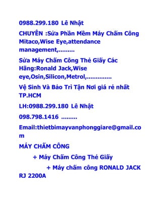 0988.299.180 Lê Nhật 
CHUYÊN :Sửa Phần Mềm Máy Chấm Công 
Mitaco,Wise Eye,attendance 
management,......... 
Sửa Máy Chấm Công Thẻ Giấy Các 
Hãng:Ronald Jack,Wise 
eye,Osin,Silicon,Metrol,.............. 
Vệ Sinh Và Bảo Trì Tận Nơi giá rẻ nhất 
TP.HCM 
LH:0988.299.180 Lê Nhật 
098.798.1416 ......... 
Email:thietbimayvanphonggiare@gmail.co 
m 
MÁY CHẤM CÔNG 
+ Máy Chấm Công Thẻ Giấy 
+ Máy chấm công RONALD JACK 
RJ 2200A 
 