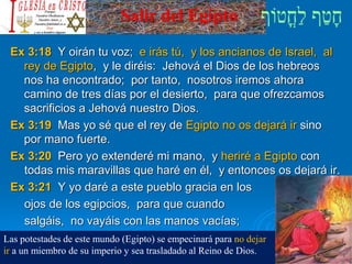 Salir del Egipto
Ex 3:18 Y oirán tu voz; e irás tú, y los ancianos de Israel, al
rey de Egipto, y le diréis: Jehová el Dios de los hebreos
nos ha encontrado; por tanto, nosotros iremos ahora
camino de tres días por el desierto, para que ofrezcamos
sacrificios a Jehová nuestro Dios.
Ex 3:19 Mas yo sé que el rey de Egipto no os dejará ir sino
por mano fuerte.
Ex 3:20 Pero yo extenderé mi mano, y heriré a Egipto con
todas mis maravillas que haré en él, y entonces os dejará ir.
Ex 3:21 Y yo daré a este pueblo gracia en los
ojos de los egipcios, para que cuando
salgáis, no vayáis con las manos vacías;
Las potestades de este mundo (Egipto) se empecinará para no dejar
ir a un miembro de su imperio y sea trasladado al Reino de Dios.
 