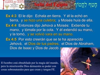 Salir del Egipto
Ex 4:3 El le dijo: Echala en tierra. Y él la echó en
tierra, y se hizo una culebra; y Moisés huía de ella.
Ex 4:4 Entonces dijo Jehová a Moisés: Extiende tu
mano, y tómala por la cola. Y él extendió su mano,
y la tomó, y se volvió vara en su mano.
Ex 4:5 Por esto creerán que se te ha aparecido
Jehová, el Dios de tus padres, el Dios de Abraham,
Dios de Isaac y Dios de Jacob.
El hombre está obnubilado por la magia del mundo,
pero la misericordia Dios demuestra su poder con
cosas sobrenaturales para que crean y tengan FE.
 