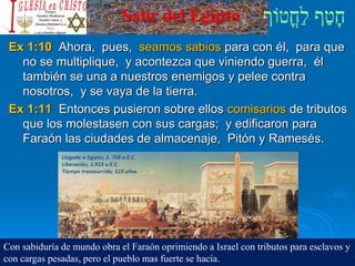 Salir del Egipto
Ex 1:10 Ahora, pues, seamos sabios para con él, para que
no se multiplique, y acontezca que viniendo guerra, él
también se una a nuestros enemigos y pelee contra
nosotros, y se vaya de la tierra.
Ex 1:11 Entonces pusieron sobre ellos comisarios de tributos
que los molestasen con sus cargas; y edificaron para
Faraón las ciudades de almacenaje, Pitón y Ramesés.
Con sabiduría de mundo obra el Faraón oprimiendo a Israel con tributos para esclavos y
con cargas pesadas, pero el pueblo mas fuerte se hacía.
 