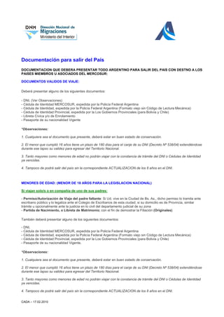 Documentación para salir del País
DOCUMENTACION QUE DEBERA PRESENTAR TODO ARGENTINO PARA SALIR DEL PAIS CON DESTNO A LOS
PAISES MIEMBROS U ASOCIADOS DEL MERCOSUR:

DOCUMENTOS VALIDOS DE VIAJE:

Deberá presentar alguno de los siguientes documentos:

- DNI, (Ver Observaciones)
- Cédula de Identidad MERCOSUR, expedida por la Policía Federal Argentina
- Cédula de Identidad, expedida por la Policía Federal Argentina (Formato viejo sin Código de Lectura Mecánica)
- Cédula de Identidad Provincial, expedida por la Los Gobiernos Provinciales (para Bolivia y Chile)
- Libreta Cívica y/o de Enrolamiento
- Pasaporte de su nacionalidad Vigente

*Observaciones:

1. Cualquiera sea el documento que presente, deberá estar en buen estado de conservación.

2. El menor que cumplió 16 años tiene un plazo de 180 días para el canje de su DNI (Decreto Nº 538/04) extendiéndose
durante ese lapso su validez para egresar del Territorio Nacional.

3. Tanto mayores como menores de edad no podrán viajar con la constancia de trámite del DNI o Cédulas de Identidad
ya vencidas.

4. Tampoco de podrá salir del país sin la correspondiente ACTUALIZACION de los 8 años en el DNI.



MENORES DE EDAD: (MENOR DE 18 AÑOS PARA LA LEGISLACION NACIONAL)

Si viajan solo/s o en compañía de uno de sus padres:

- Permiso/Autorización de Viaje del padre faltante: Si Ud. vive en la Ciudad de Bs. As., dicho permiso lo tramita ante
escribano público y lo legaliza ante el Colegio de Escribanos de esta ciudad; si su domicilio es de Provincia, similar
trámite u opcionalmente ante la justicia en lo civil del departamento judicial de su zona
- Partida de Nacimiento, o Libreta de Matrimonio; con el fin de demostrar la Filiación (Originales)

También deberá presentar alguno de los siguientes documentos:

- DNI,
- Cédula de Identidad MERCOSUR, expedida por la Policía Federal Argentina
- Cédula de Identidad, expedida por la Policía Federal Argentina (Formato viejo sin Código de Lectura Mecánica)
- Cédula de Identidad Provincial, expedida por la Los Gobiernos Provinciales (para Bolivia y Chile)
- Pasaporte de su nacionalidad Vigente.

*Observaciones:

1. Cualquiera sea el documento que presente, deberá estar en buen estado de conservación.

2. El menor que cumplió 16 años tiene un plazo de 180 días para el canje de su DNI (Decreto Nº 538/04) extendiéndose
durante ese lapso su validez para egresar del Territorio Nacional.

3. Tanto mayores como menores de edad no podrán viajar con la constancia de trámite del DNI o Cédulas de Identidad
ya vencidas.

4. Tampoco de podrá salir del país sin la correspondiente ACTUALIZACION de los 8 años en el DNI.


CADA – 17.02.2010
 