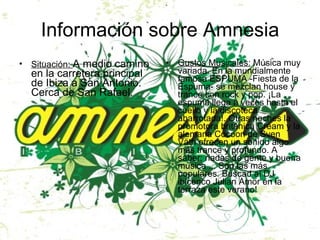 Información sobre Amnesia Situación:  A medio camino en la carretera principal de Ibiza a San Antonio. Cerca de San Rafael. Gustos Musicales:  Música muy variada. En la mundialmente famosa ESPUMA -Fiesta de la Espuma- se mezclan house y trance con rock y pop. ¡La espuma llega a veces hasta el cuello y la discoteca abarrotada!. Otras noches la promotora británica Cream y la alemana Cocoon de Sven Väth ofrecen un sonido algo más trance y profundo. A saber: riadas de gente y buena música ... Son las más populares. Buscad al DJ ibicenco Julian Amor en la terraza este verano! 