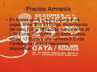 Precios Amnesia En fiestas como Cream y Cocoon se pagan entre 30 y 50 Euros, dependiendo del mes. Entrar otros días cuesta entre 20 y 30 Euros. Un Vodka con limón cuesta aprox. 12 Euros y una cerveza 8 Euros También hay bonos descuento disponibles. 