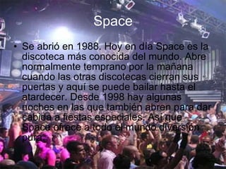 Space Se abrió en 1988. Hoy en día Space es la discoteca más conocida del mundo. Abre normalmente temprano por la mañana cuando las otras discotecas cierran sus puertas y aquí se puede bailar hasta el atardecer. Desde 1998 hay algunas noches en las que también abren para dar cabida a fiestas especiales. Así que Space ofrece a todo el mundo diversión pura.  