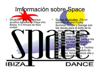 Imformación sobre Space Situación: Junto  al parque acuático Aguamar en Playa d'en Bossa. A 5 minutos de Ibiza ciudad. Gustos Musicales:  ¡De un extremo al otro! Funky Summer House y Garage son las claves para el éxito de la  fa mos a  terraza de  S pace,  do nd e v osotros  pod réis  dis fr uta r bajo los  tol dos de  vu es tro  vodka-li món  junto a los  pe rs ona jes más  ext remos de  la  no che  ibicenca.  E n el  int erior, Hard Tra nc e y Techno  co n el contraste  ab soluto de  osc uridad, focos,  m úsica alta y  ge nte bailando en los podiums.  