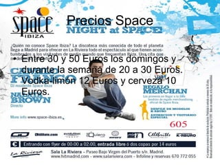 Precios Space Entre 30 y 50 Euros los domingos y durante la semana de 20 a 30 Euros. Vodka-limón 12 Euros y cerveza 10 Euros.  