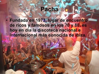 Pacha Fundada en 1973, lugar de encuentro de ricos y famosos en los 70 y 80, es hoy en día la discoteca nacional e internacional más conocida de Ibiza.   