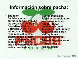 Información sobre pacha: Situación En Ibiza ciudad, enfrente de Dalt Vila, en las cercanias del Puerto Deportivo Marina Botafoch. A 10 - 15 minutos a pie de la zona más caliente, el puerto de Ibiza (claro que eso depende de la cantidad de bebidas que hay consumido uno en las pre-fiestas  Gustos Musicales Pachá es conocida por una buena música House, los DJ residentes son el ibicenco Angel Linde y la australiana Sarah Main quienes comparten turnos. Además hay dos salas “ funky room” “ global room”  
