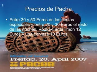 Precios de Pacha Entre 30 y 50 Euros en las fiestas especiales y entre 20 y 30 Euros el resto de las noches. Vodka-Fanta limón 12 Euros y una cerveza 10 Euros .   