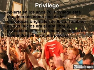 Privilege Abierta en los años 70, Privilege está considerada como una de las discotecas originales de Ibiza. También en sus inicios era al aire libre y, probablemente, la primera discoteca en el mundo que tuvo una piscina.   
