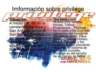 Imformación sobre privilege Situación A medio camino en la carretera entre Ibiza y San Antonio, cerca de San Rafael. Es difícil perderse, ya que la discoteca se alza entre las colinas de San Rafael como una nave espacial. The back room Música muy variada. House, Trance, Progressive... Privilege ha invitado a los DJs más conocidos del mundo en los últimos años - Dave Seaman, James Holden, Danny Tenaglia, y los residentes más populares de la isla. El sistema de sonido es increible. Privilege es del tamaño de un campo de fútbol.   