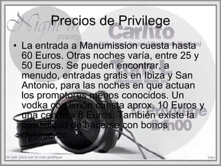 Precios de Privilege La entrada a Manumission cuesta hasta 60 Euros. Otras noches varía, entre 25 y 50 Euros. Se pueden encontrar, a menudo, entradas gratis en Ibiza y San Antonio, para las noches en que actuan los promotores menos conocidos. Un vodka con limón cuesta aprox. 10 Euros y una cerveza 8 Euros. También existe la posibilidad de hacerse con bonos descuento.  