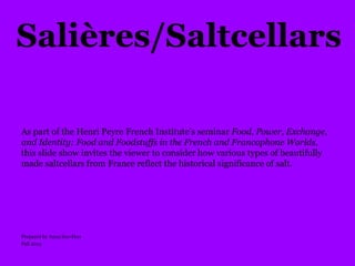 Salières/Saltcellars
As part of the Henri Peyre French Institute’s seminar Food, Power, Exchange,
and Identity: Food and Foodstuffs in the French and Francophone Worlds,
this slide show invites the viewer to consider how various types of beautifully
made saltcellars from France reflect the historical significance of salt.
Prepared by Anna Soo-Hoo
Fall 2015
 