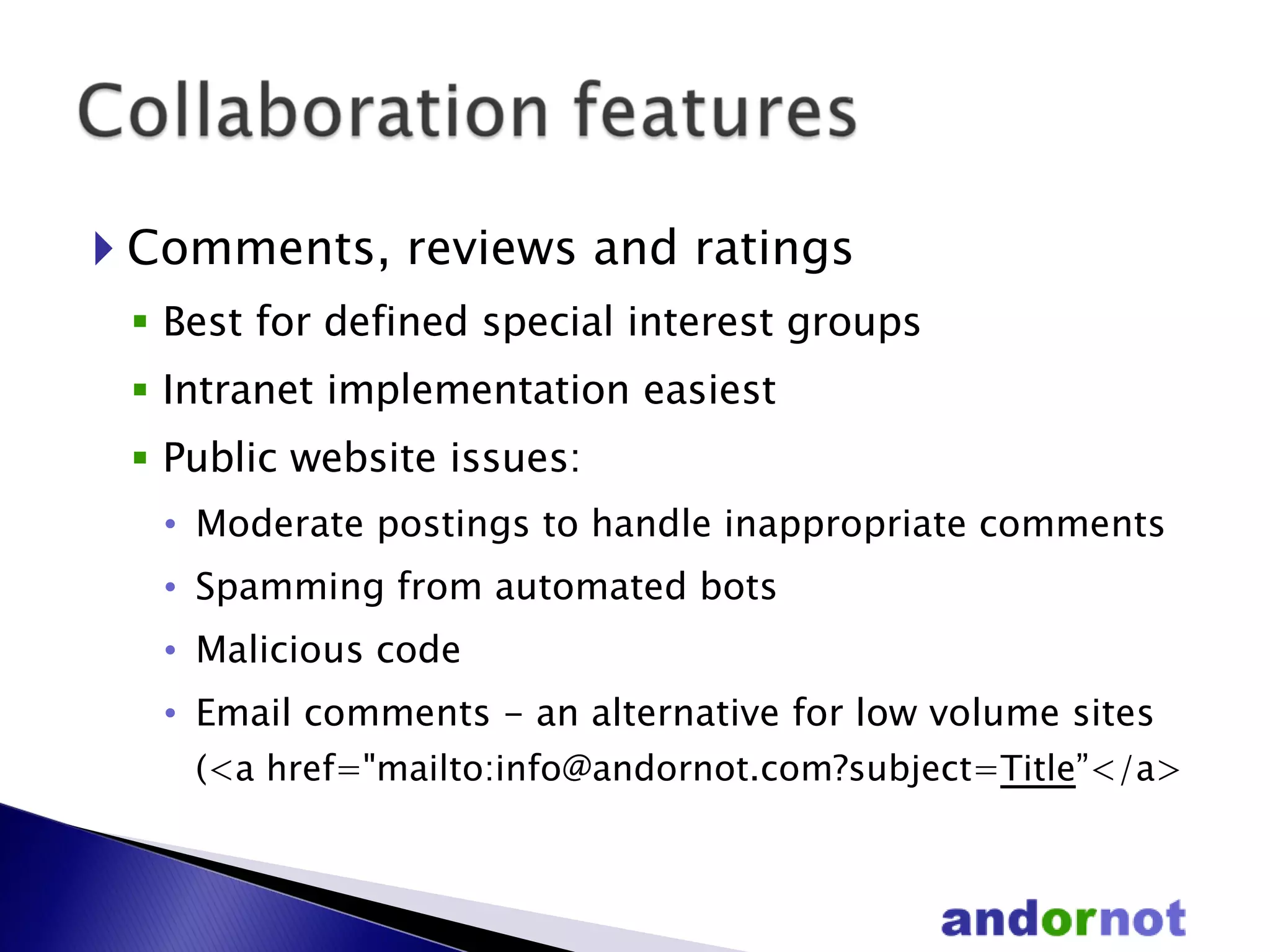 Comments, reviews and ratings Best for defined special interest groups Intranet implementation easiest Public website issues: Moderate postings to handle inappropriate comments Spamming from automated bots Malicious code Email comments - an alternative for low volume sites ( <a href="mailto:info@andornot.com?subject= Title ”</a> 