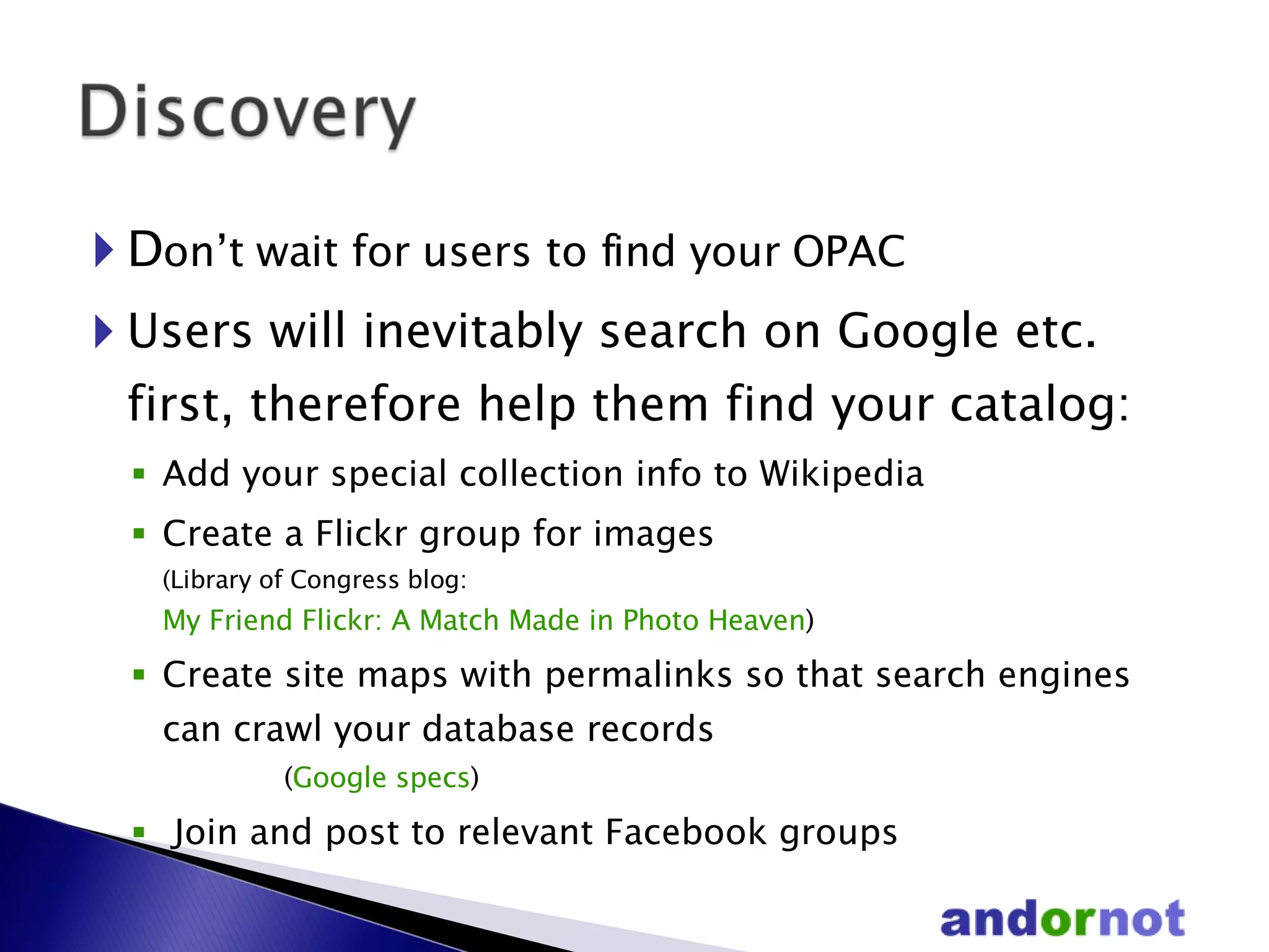 D on’t wait for users to find your OPAC Users will inevitably search on Google etc. first, therefore help them find your catalog: Add your special collection info to Wikipedia Create a Flickr group for images  (Library of Congress blog:  My Friend Flickr: A Match Made in Photo Heaven ) Create site maps with permalinks so that search engines can crawl your database records    ( Google specs ) Join and post to relevant Facebook groups 