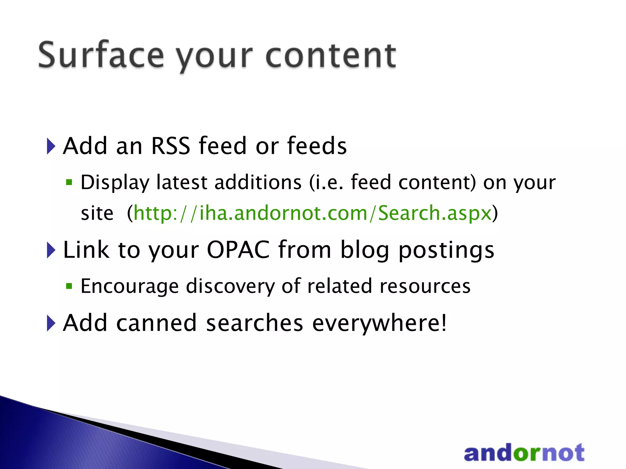 Add an RSS feed or feeds Display latest additions (i.e. feed content) on your site  ( http://iha.andornot.com/Search.aspx ) Link to your OPAC from blog postings  Encourage discovery of related resources Add canned searches everywhere! 
