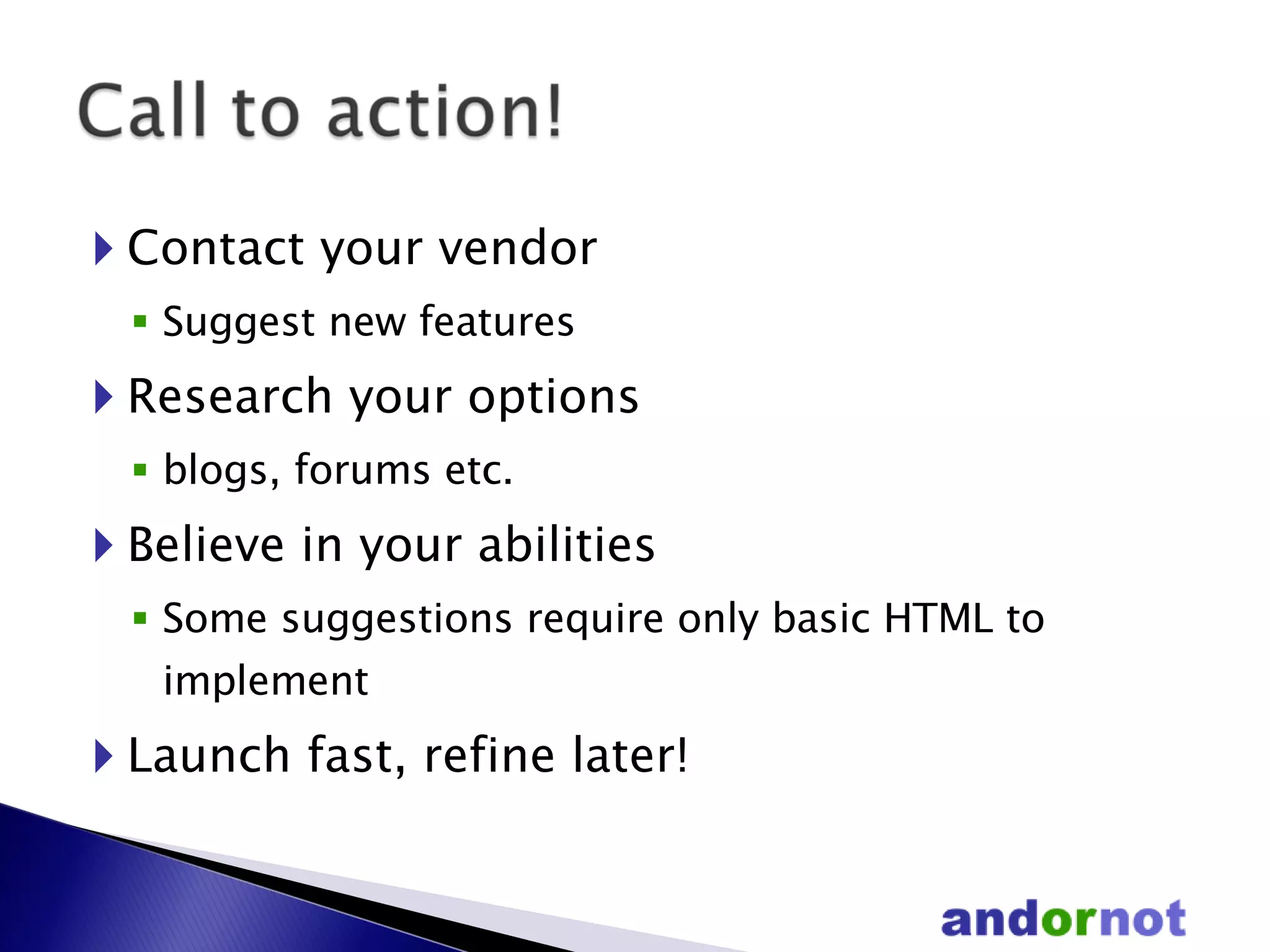 Contact your vendor Suggest new features Research your options  blogs, forums etc. Believe in your abilities Some suggestions require only basic HTML to implement Launch fast, refine later! 