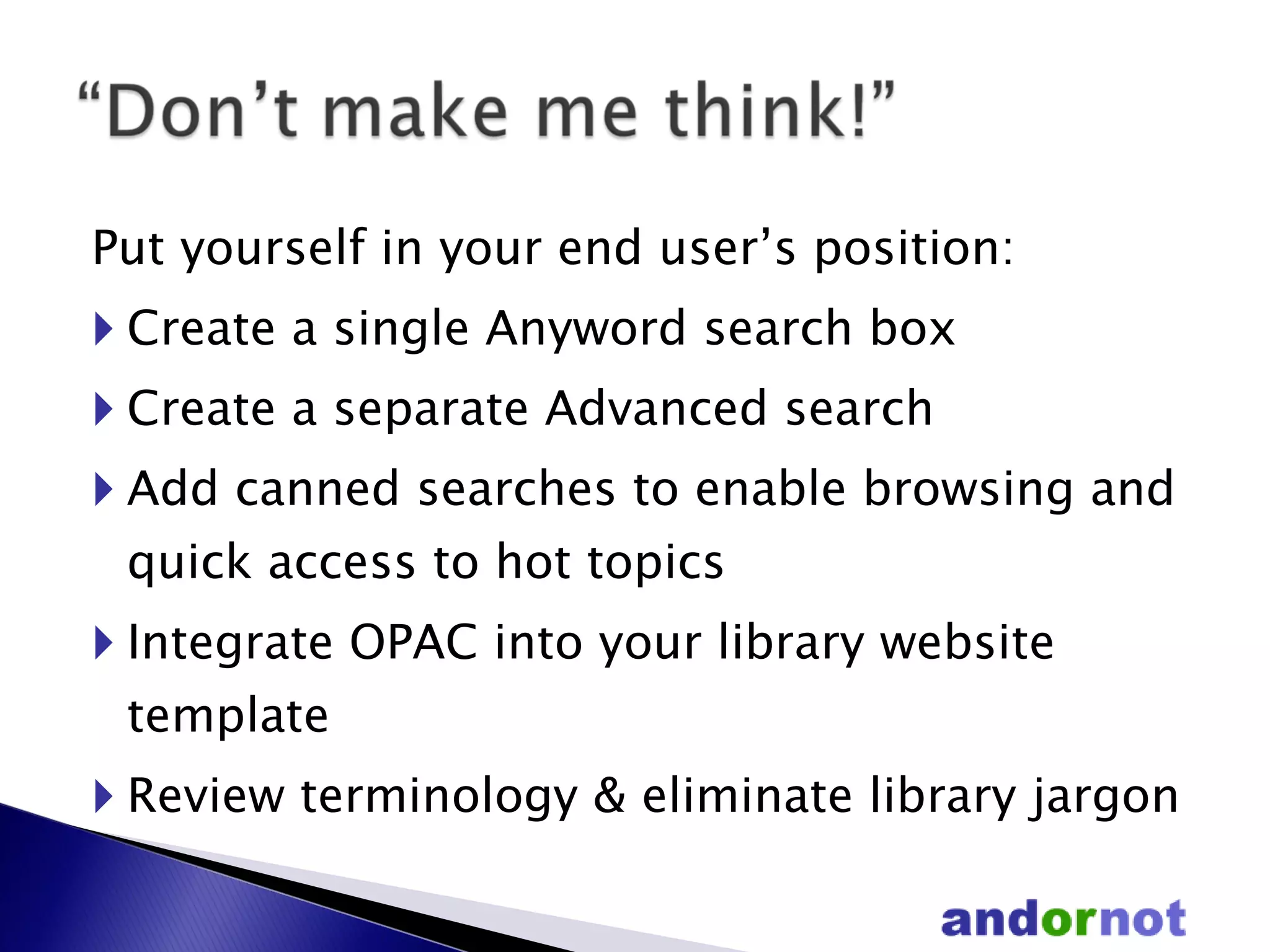 Put yourself in your end user’s position: Create a single Anyword search box  Create a separate Advanced search Add canned searches to enable browsing and quick access to hot topics Integrate OPAC into your library website template  Review terminology & eliminate library jargon 