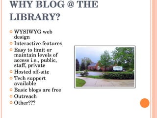 WHY BLOG @ THE LIBRARY? WYSIWYG web design Interactive features Easy to limit or maintain levels of access i.e., public, staff, private Hosted off-site Tech support available Basic blogs are free Outreach Other??? 