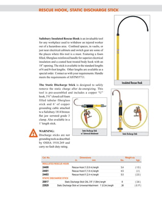 R
escue Hook, Static
Discha
rge Stick
Salisbury Insulated Rescue Hook is an invaluable tool
for any workplace used to withdraw an injured worker
out of a hazardous area. Confined spaces, in vaults, or
just near electrical cabinets and switch gear are some of
the places where this tool is a must. Featuring a foam
filled, fiberglass reinforced handle for superior electrical
insulation and a coated heat treated body hook with an
18” opening. The stick is available in the standard lengths
of 6 and 8-foot lengths. Other lengths are available as a
special order. Contact us with your requirements. Handle
meets the requirements of ASTM F711.
The Static Discharge Stick is designed to safely
remove the static charge after de-energizing. This
tool is pre-assembled and includes a copper “U”
hook, 3’6’’closed cell foam
filled tubular fiberglass
stick and 6’ of copper
grounding cable attached
to a Salisbury 1814 bronze
flat jaw serrated grade 3
clamp. Also available in a
1’ length stick.
WARNING:
Discharge sticks are not
groundingtoolsasdescribed
by OSHA 1910.269 and
carry no fault duty rating.
Cat. No.		 Dimensions			 Weight ea.
	
in.		 mm	 lbs.
		
kgs
I
NSULATED
R
ESCUE HOOK
24400
	
Rescue Hook 3’ (0.9 m) length	 3.4		 ( 1.5 )
24401	 Rescue Hook 6’ (1.8 m) length	 4.5
		
( 2 )
24403
	
Rescue Hook 8’ (2.4 m) length	 5.5
		
( 2.5 )
STATI
C DISCHARGE
STI
CK
20817	 Static Discharge Stick OAL 3’8” (1.08m) length	 8		 ( 3.6 )
22629	 Static Discharge Stick w/ Universal Attachment 1’ (0.3m) length	 .38		 ( 0.17 )
Insulated Rescue Hook
Static Discharge Stick
Static Discharge Stick
w/ Universal Attachment
Tel: +44 (0)191 490 1547
Fax: +44 (0)191 477 5371
Email: northernsales@thorneandderrick.co.uk
Website: www.cablejoints.co.uk
www.thorneanderrick.co.uk
 