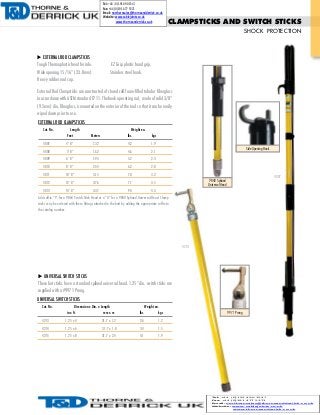 Tel: +44 (0)191 490 1547
Fax: +44 (0)191 477 5371
Email: northernsales@thorneandderrick.co.uk
Website: www.cablejoints.co.uk
www.thorneanderrick.co.uk

EXTERNAL ROD CLAMPSTICKS
Tough Thermoplastic head ferrule.

CLAMPSTICKS AND SWITCH STICKS
SHOCK PROTECTION

EZ Grip plastic hand grip.

Heavy rubber end cap.
External Rod Clampsticks are constructed of closed cell foam-filled tubular fiberglass
(9.5mm) dia. fiberglass, is mounted on the exterior of the tool so that it can be easily
wiped down prior to use.
EXTERNAL ROD CLAMPSTICKS
Cat. No.

Length
Feet

Weight ea.
lbs.

Meters

kgs
Side Opening Hook

4007
9840 Splined
Universal Head

sticks may be ordered with these fittings attached to the butt by adding the appropriate suffix to
the catalog number.

4213

supplied with a #9971 Prong.
Cat. No.

Dimensions: Dia. x Length
in x ft.
mm x m

lbs.

Weight ea.
kgs

4213

1.25 x 4

31.7 x 1.2

2.6

1.2

4214

1.25 x 6

31.7 x 1.8

3.4

1.5

4215

1.25 x 8

31.7 x 2.4

4.1

1.9

9971 Prong

Tel: +44 (0)191 490 1547
Fax: +44 (0)191 477 5371
Email: northernsales@thorneandderrick.co.uk
Website: www.cablejoints.co.uk
www.thorneanderrick.co.uk

www.arcsafety.com

47

 