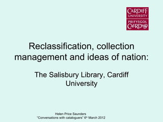 Reclassification, collection
management and ideas of nation:
    The Salisbury Library, Cardiff
             University



                 Helen Price Saunders
     “Conversations with cataloguers” 6th March 2012
 