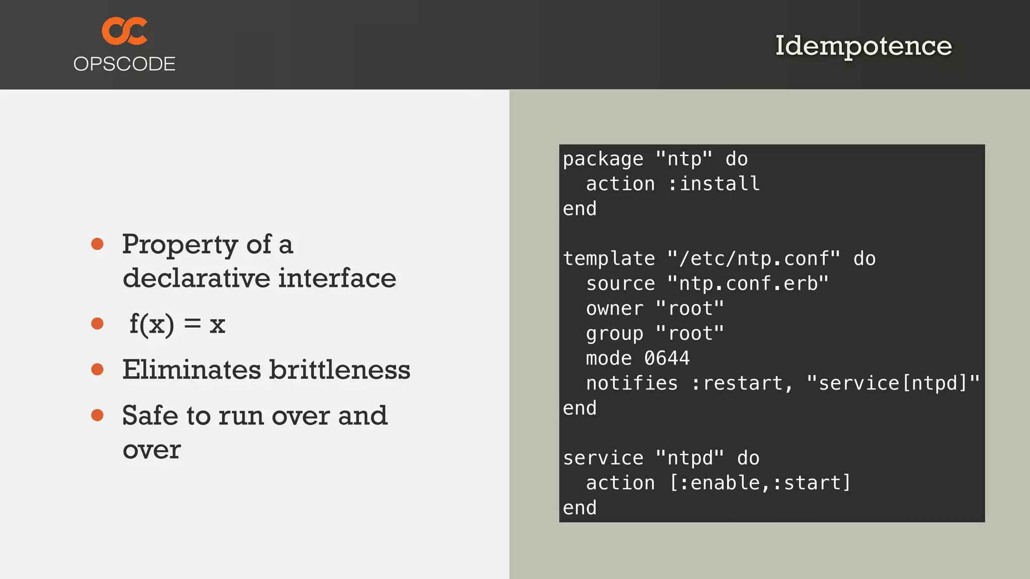 Idempotence
• Property of a
declarative interface
• f(x) = x
• Eliminates brittleness
• Safe to run over and
over
package "ntp" do
action :install
end
template "/etc/ntp.conf" do
source "ntp.conf.erb"
owner "root"
group "root"
mode 0644
notifies :restart, "service[ntpd]"
end
service "ntpd" do
action [:enable,:start]
end
 
