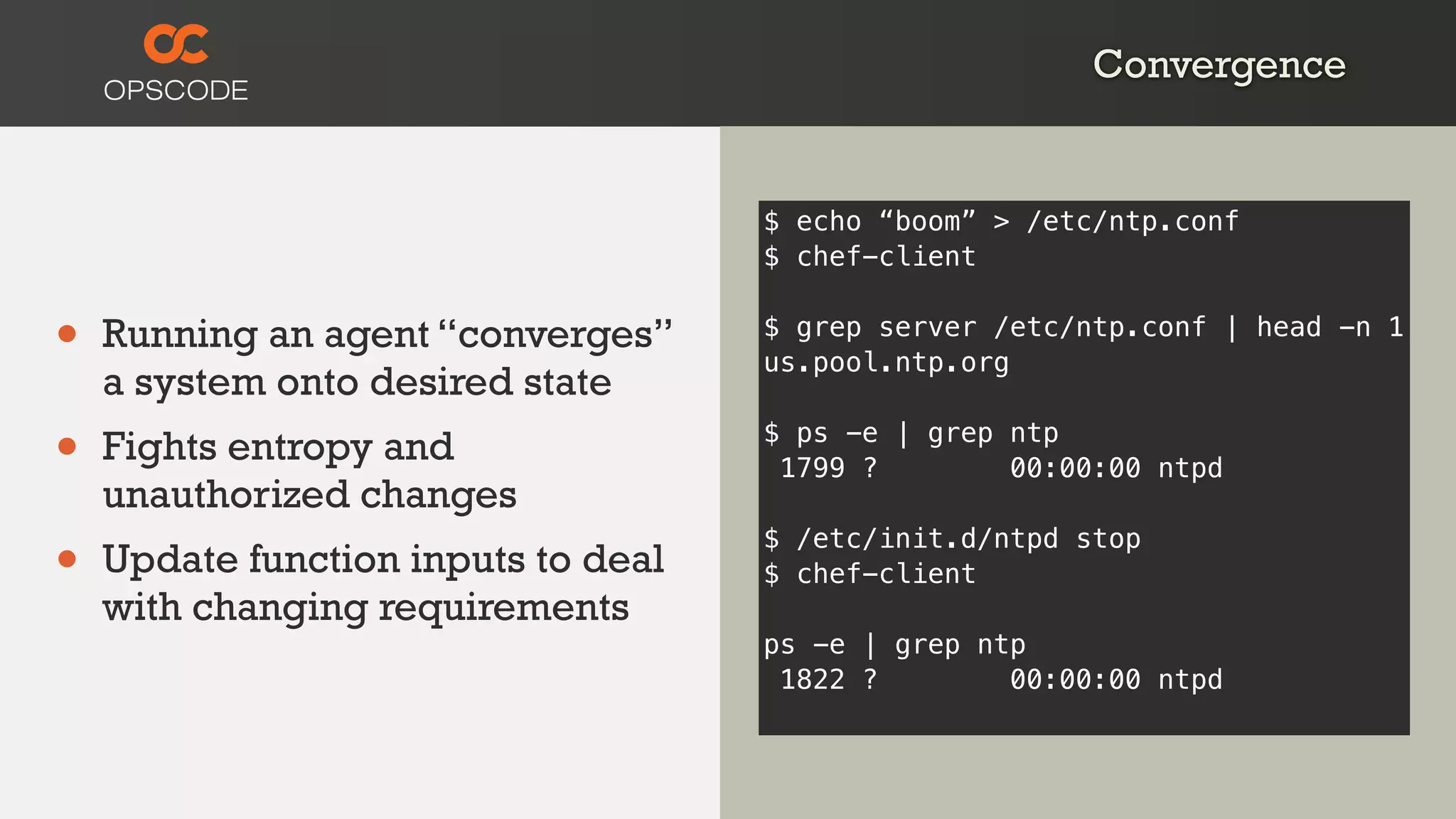 Convergence
• Running an agent “converges”
a system onto desired state
• Fights entropy and
unauthorized changes
• Update function inputs to deal
with changing requirements
$ echo “boom” > /etc/ntp.conf
$ chef-client
$ grep server /etc/ntp.conf | head -n 1
us.pool.ntp.org
$ ps -e | grep ntp
1799 ? 00:00:00 ntpd
$ /etc/init.d/ntpd stop
$ chef-client
ps -e | grep ntp
1822 ? 00:00:00 ntpd
 